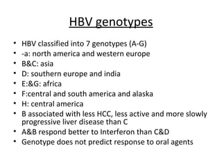 HBV genotypes
• HBV classified into 7 genotypes (A-G)
• -a: north america and western europe
• B&C: asia
• D: southern europe and india
• E:&G: africa
• F:central and south america and alaska
• H: central america
• B associated with less HCC, less active and more slowly
  progressive liver disease than C
• A&B respond better to Interferon than C&D
• Genotype does not predict response to oral agents
 