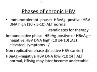 Liver histology ≥



        Phases of chronic HBV
• Immunotolerant phase: HBeAg- postive; HBV
  DNA high (10 x 5-10) ALT normal
                        -candidates for therapy.
Immunoactive phase: HBeAg-postive or HBeAg –
  negative,HBV DNA high (10 x4-10) ,ALT
  elevated, symptoms +/-
Non replicative phase :(inactive HBV carrier)
HBeAg –negative HBV DNA low(<10 x4 ) ALT
  normal, HBsAg may later become undectable.
 