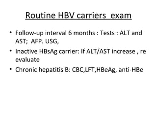 Routine HBV carriers exam
• Follow-up interval 6 months : Tests : ALT and
  AST; AFP. USG,
• Inactive HBsAg carrier: If ALT/AST increase , re
  evaluate
• Chronic hepatitis B: CBC,LFT,HBeAg, anti-HBe
 