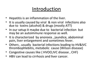 Introduction
• Hepatitis is an inflammation of the liver.
• It is usually caused by viral & non viral infections also
  due to toxins (alcohol) & drugs (mostly ATT)
• In our setup it maybe due to bacterial infection but
  may be an autoimmune response as well.
• It is characterized by anorexia , jaundice, abdominal
  pain, liver enlargement and sometimes fever.
• Others , usually bacterial infections leading to HV&IVC
  thrombophlebitis, metabolic cause (Wilson disease)
• Congestive causes like ( HVOO,IVC disease , CHF)
• HBV can lead to cirrhosis and liver cancer.
 