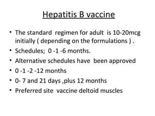Hepatitis B vaccine
• The standard regimen for adult is 10-20mcg
  initially ( depending on the formulations ) .
• Schedules; 0 -1 -6 months.
• Alternative schedules have been approved
• 0 -1 -2 -12 months
• 0- 7 and 21 days ,plus 12 months
• Preferred site vaccine deltoid muscles
 