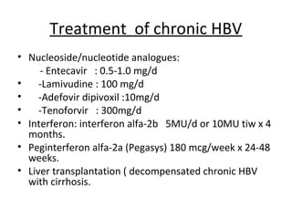 Treatment of chronic HBV
• Nucleoside/nucleotide analogues:
     - Entecavir : 0.5-1.0 mg/d
•    -Lamivudine : 100 mg/d
•    -Adefovir dipivoxil :10mg/d
•    -Tenoforvir : 300mg/d
• Interferon: interferon alfa-2b 5MU/d or 10MU tiw x 4
  months.
• Peginterferon alfa-2a (Pegasys) 180 mcg/week x 24-48
  weeks.
• Liver transplantation ( decompensated chronic HBV
  with cirrhosis.
 