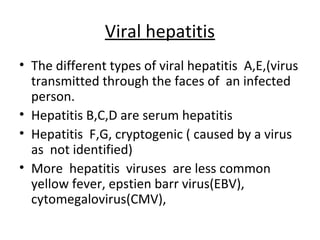 Viral hepatitis
• The different types of viral hepatitis A,E,(virus
  transmitted through the faces of an infected
  person.
• Hepatitis B,C,D are serum hepatitis
• Hepatitis F,G, cryptogenic ( caused by a virus
  as not identified)
• More hepatitis viruses are less common
  yellow fever, epstien barr virus(EBV),
  cytomegalovirus(CMV),
 