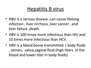 Hepatitis B virus
• HBV is a serious disease ,can cause lifelong
  infection , liver cirrhosis ,liver cancer , and
  liver failure ,death.
• HBV is 100 times more infectious than HIV and
  10 times more infectious than HCV.
• HBV is a blood borne transmitted ( body fluids
  , semen, saliva,vaginal fluid (high titers in the
  blood and lower titer in body fluids)
 