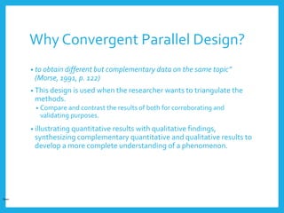 Why Convergent Parallel Design?
• to obtain different but complementary data on the same topic”
(Morse, 1991, p. 122)
• This design is used when the researcher wants to triangulate the
methods.
• Compare and contrast the results of both for corroborating and
validating purposes.
• illustrating quantitative results with qualitative findings,
synthesizing complementary quantitative and qualitative results to
develop a more complete understanding of a phenomenon.
Open
 
