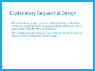 Explanatory Sequential Design
• The explanatory design is a mixed methods design in which the
researcher begins by conducting a quantitative phase and follows
up on specific results with a second phase
• The second, qualitative phase is implemented for the purposes of
explaining the initial results in more depth.
Open
 
