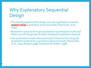 Why Explanatory Sequential
Design
• The overall purpose of this design is to use a qualitative strand to
explain initial quantitative results (Creswell, PlanoClark, et al.,
2003).
• Researcher wants to form groups based on quantitative results and
follow up with the groups through subsequent qualitative research
• Use quantitative results about participant characteristics to guide
purposeful sampling for a qualitative phase (Creswell, Plano Clark,
et al., 2003; Morgan,1998;Tashakkori &Teddlie, 1998).
Open
 
