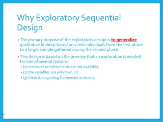 Why Exploratory Sequential
Design
• The primary purpose of the exploratory design is to generalize
qualitative findings based on a few individuals from the first phase
to a larger sample gathered during the second phase.
• This design is based on the premise that an exploration is needed
for one of several reasons:
• (1) measures or instruments are not available,
• (2) the variables are unknown, or
• (3) there is no guiding framework or theory
Open
 