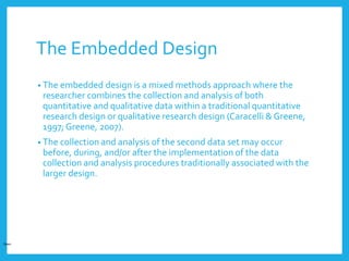 The Embedded Design
• The embedded design is a mixed methods approach where the
researcher combines the collection and analysis of both
quantitative and qualitative data within a traditional quantitative
research design or qualitative research design (Caracelli & Greene,
1997; Greene, 2007).
• The collection and analysis of the second data set may occur
before, during, and/or after the implementation of the data
collection and analysis procedures traditionally associated with the
larger design.
Open
 