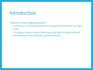 Introduction
• What is mixed method research?
- Involves the use of both quantitative and qualitative methods in a single
study.
- This design involves research that uses mixed data (numbers and text)
and additional means (statistics and text analysis).
Open
 