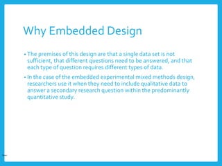 Why Embedded Design
• The premises of this design are that a single data set is not
sufficient, that different questions need to be answered, and that
each type of question requires different types of data.
• In the case of the embedded experimental mixed methods design,
researchers use it when they need to include qualitative data to
answer a secondary research question within the predominantly
quantitative study.
Open
 