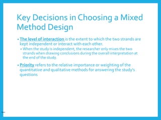 Key Decisions in Choosing a Mixed
Method Design
• The level of interaction is the extent to which the two strands are
kept independent or interact with each other.
• When the study is independent, the researcher only mixes the two
strands when drawing conclusions during the overall interpretation at
the end of the study.
• Priority refers to the relative importance or weighting of the
quantitative and qualitative methods for answering the study’s
questions
Open
 