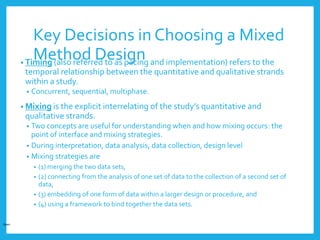Key Decisions in Choosing a Mixed
Method Design• Timing (also referred to as pacing and implementation) refers to the
temporal relationship between the quantitative and qualitative strands
within a study.
• Concurrent, sequential, multiphase.
• Mixing is the explicit interrelating of the study’s quantitative and
qualitative strands.
• Two concepts are useful for understanding when and how mixing occurs: the
point of interface and mixing strategies.
• During interpretation, data analysis, data collection, design level
• Mixing strategies are
• (1) merging the two data sets,
• (2) connecting from the analysis of one set of data to the collection of a second set of
data,
• (3) embedding of one form of data within a larger design or procedure, and
• (4) using a framework to bind together the data sets.
Open
 