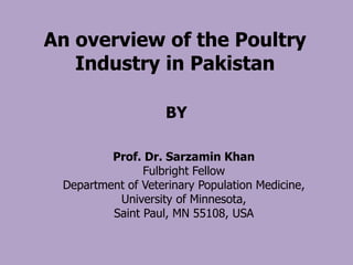 Prof. Dr. Sarzamin Khan
Fulbright Fellow
Department of Veterinary Population Medicine,
University of Minnesota,
Saint Paul, MN 55108, USA
BY
An overview of the Poultry
Industry in Pakistan
 