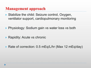 Management approach
 Stabilize the child: Seizure control, Oxygen,
ventilator support, cardiopulmonary monitoring
 Physiology: Sodium gain vs water loss vs both
 Rapidity: Acute vs chronic
 Rate of correction: 0.5 mEq/L/hr (Max 12 mEq/day)
 