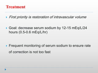 Treatment
 First priority is restoration of intravascular volume
 Goal: decrease serum sodium by 12-15 mEq/L/24
hours (0.5-0.6 mEq/L/hr)
 Frequent monitoring of serum sodium to ensure rate
of correction is not too fast
 