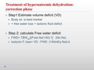 Treatment of hypernatremic dehydration:
correction phase
 Step1:Estimate volume deficit (VD)
 Body wt. is best marker
 = free water loss + isotonic fluid deficit
 Step 2: calculate Free water deficit
 FWD= TBW(p)[(P.ser.Na/140)-1] (No Na)
 Isotonic F. loss= VD - FWD (140mEq Na/Lit
 