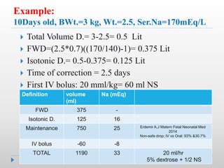 Example:
10Days old, BWt.=3 kg, Wt.=2.5, Ser.Na=170mEq/L
 Total Volume D.= 3-2.5= 0.5 Lit
 FWD=(2.5*0.7)((170/140)-1)= 0.375 Lit
 Isotonic D.= 0.5-0.375= 0.125 Lit
 Time of correction = 2.5 days
 First IV bolus: 20 mml/kg= 60 ml NS
Na (mEq)
volume
(ml)
Definition
-
375
FWD
16
125
Isotonic D.
Erdemir A,J Matern Fetal Neonatal Med
2014
Non-safe drop; IV vs Oral: 93% &30.7%
25
750
Maintenance
-8
-60
IV bolus
20 ml/hr
5% dextrose + 1/2 NS
33
1190
TOTAL
 