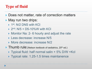 Type of fluid
 Does not matter, rate of correction matters
 May run two drips:
 1st: N/2 DNS with KCl
 2nd: N/5 + D5-10%W with KCl
 Monitor Na: 2- 6 hourly and adjust the rate
 Less decrease: increase N/5
 More decrease: increase N/2
 Thumb rule:(Nelson textbook of oediatrics, 20th ed.)
 Typical fluid: half normal salin + 5% D/W +Kcl
 Typical rate: 1.25-1.5 times maintanence
 