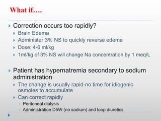 What if….
 Correction occurs too rapidly?
 Brain Edema
 Administer 3% NS to quickly reverse edema
 Dose: 4-6 ml/kg
 1ml/kg of 3% NS will change Na concentration by 1 meq/L
 Patient has hypernatremia secondary to sodium
administration
 The change is usually rapid-no time for idiogenic
osmoles to accumulate
 Can correct rapidly
 Peritoneal dialysis
 Administration D5W (no sodium) and loop diuretics
 