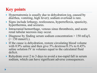 Key points
 Hypernatremia is usually due to dehydration (eg, caused by
diarrhea, vomiting, high fever); sodium overload is rare.
 Signs include lethargy, restlessness, hyperreflexia, spasticity,
hyperthermia, and seizures.
 Intracranial hemorrhage, venous sinus thrombosis, and acute
renal tubular necrosis may occur.
 Diagnose by finding serum sodium concentration > 150 mEq/L
(> 150 mmol/L).
 If the cause is dehydration, restore circulating blood volume
with 0.9% saline and then give 5% dextrose/0.3% to 0.45%
saline solution IV in volumes equal to the calculated fluid
deficit.
 Rehydrate over 2 to 3 days to avoid a too-rapid fall in serum
sodium, which can have significant adverse consequences.
 