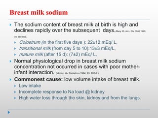 Breast milk sodium
 The sodium content of breast milk at birth is high and
declines rapidly over the subsequent days.(Macy IG. Am J Dis Child 1949;
78: 589-603.)
 Colostrum (in the first five days ): 22±12 mEq/ L,
 transitional milk (from day 5 to 10):13±3 mEq/L,
 mature milk (after 15 d): (7±2) mEq/ L.
 Normal physiological drop in breast milk sodium
concentration not occurred in cases with poor mother-
infant interaction. (Morton JA. Pediatrics 1994; 93: 802-6.)
 Commonest cause: low volume intake of breast milk.
 Low intake
 Incomplete response to Na load @ kidney
 High water loss through the skin, kidney and from the lungs.
 