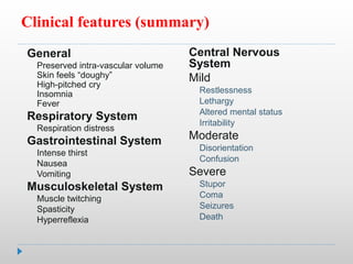 Clinical features (summary)
Central Nervous
System
Mild
Restlessness
Lethargy
Altered mental status
Irritability
Moderate
Disorientation
Confusion
Severe
Stupor
Coma
Seizures
Death
General
Preserved intra-vascular volume
Skin feels “doughy”
High-pitched cry
Insomnia
Fever
Respiratory System
Respiration distress
Gastrointestinal System
Intense thirst
Nausea
Vomiting
Musculoskeletal System
Muscle twitching
Spasticity
Hyperreflexia
 
