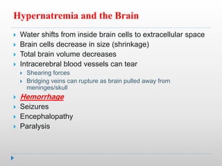 Hypernatremia and the Brain
 Water shifts from inside brain cells to extracellular space
 Brain cells decrease in size (shrinkage)
 Total brain volume decreases
 Intracerebral blood vessels can tear
 Shearing forces
 Bridging veins can rupture as brain pulled away from
meninges/skull
 Hemorrhage
 Seizures
 Encephalopathy
 Paralysis
 