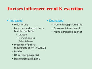 Factors influenced renal K excretion
• Increased
• Aldosterone
• Increased sodium delivery
to distal nephron;
• Diuretics
• Osmotic diuresis
• Saline infusion
• Presence of poorly
reabsorbed anion (HCO3,Cl)
• Insulin
• B2 adrenergic agonist
• Increase intracellular K
• Decreased
• Non-anion gap academia
• Decrease intracellular K
• Alpha adrenergic agonist
 