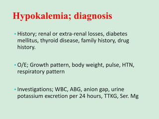 Hypokalemia; diagnosis
•History; renal or extra-renal losses, diabetes
mellitus, thyroid disease, family history, drug
history.
•O/E; Growth pattern, body weight, pulse, HTN,
respiratory pattern
•Investigations; WBC, ABG, anion gap, urine
potassium excretion per 24 hours, TTKG, Ser. Mg
 