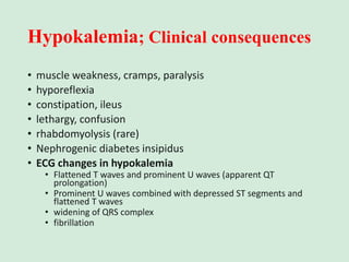Hypokalemia; Clinical consequences
• muscle weakness, cramps, paralysis
• hyporeflexia
• constipation, ileus
• lethargy, confusion
• rhabdomyolysis (rare)
• Nephrogenic diabetes insipidus
• ECG changes in hypokalemia
• Flattened T waves and prominent U waves (apparent QT
prolongation)
• Prominent U waves combined with depressed ST segments and
flattened T waves
• widening of QRS complex
• fibrillation
 