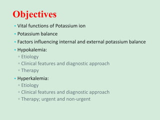 Objectives
• Vital functions of Potassium ion
• Potassium balance
• Factors influencing internal and external potassium balance
• Hypokalemia:
▫ Etiology
▫ Clinical features and diagnostic approach
▫ Therapy
• Hyperkalemia:
▫ Etiology
▫ Clinical features and diagnostic approach
▫ Therapy; urgent and non-urgent
 