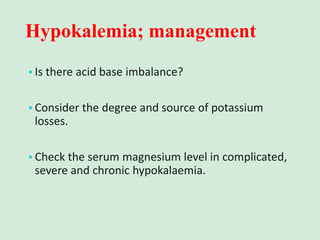 Hypokalemia; management
•Is there acid base imbalance?
•Consider the degree and source of potassium
losses.
•Check the serum magnesium level in complicated,
severe and chronic hypokalaemia.
 