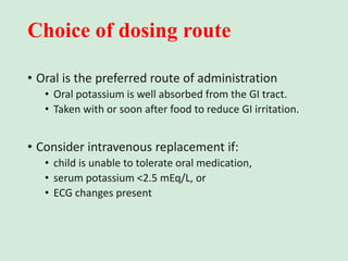 Choice of dosing route
• Oral is the preferred route of administration
• Oral potassium is well absorbed from the GI tract.
• Taken with or soon after food to reduce GI irritation.
• Consider intravenous replacement if:
• child is unable to tolerate oral medication,
• serum potassium <2.5 mEq/L, or
• ECG changes present
 