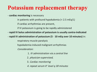 Potassium replacement therapy
- cardiac monitoring is necessary
in patients with profound hypokalemia (< 2.5 mEq/L)
if cardiac arrhythmias are present,
if IV potassium is going to be rapidly administered
- rapid IV bolus administration of potassium is usually contra-indicated
- rapid IV administration of potassium (5 - 10 mEq over 10 minutes) in:
respiratory muscle paralysis
hypokalemia-induced malignant arrhythmias
Consideration:
1. IV administration via a central line
2. physician-supervised,
3. Cardiac monitoring
4. repeat serum K+ level q 30 minutes
 
