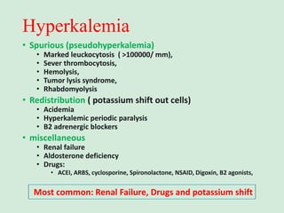 Hyperkalemia
• Spurious (pseudohyperkalemia)
• Marked leuckocytosis ( >100000/ mm),
• Sever thrombocytosis,
• Hemolysis,
• Tumor lysis syndrome,
• Rhabdomyolysis
• Redistribution ( potassium shift out cells)
• Acidemia
• Hyperkalemic periodic paralysis
• B2 adrenergic blockers
• miscellaneous
• Renal failure
• Aldosterone deficiency
• Drugs:
• ACEI, ARBS, cyclosporine, Spironolactone, NSAID, Digoxin, B2 agonists,
Most common: Renal Failure, Drugs and potassium shift
 