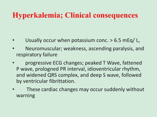 Hyperkalemia; Clinical consequences
• Usually occur when potassium conc. > 6.5 mEq/ L,
• Neuromuscular; weakness, ascending paralysis, and
respiratory failure
• progressive ECG changes; peaked T Wave, fattened
P wave, prologned PR interval, idioventricular rhythm,
and widened QRS complex, and deep S wave, followed
by ventricular fibrittation.
• These cardiac changes may occur suddenly without
warning
 