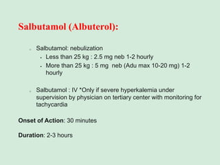 Salbutamol (Albuterol):
o Salbutamol: nebulization
▪ Less than 25 kg : 2.5 mg neb 1-2 hourly
▪ More than 25 kg : 5 mg neb (Adu max 10-20 mg) 1-2
hourly
o Salbutamol : IV *Only if severe hyperkalemia under
supervision by physician on tertiary center with monitoring for
tachycardia
Onset of Action: 30 minutes
Duration: 2-3 hours
 