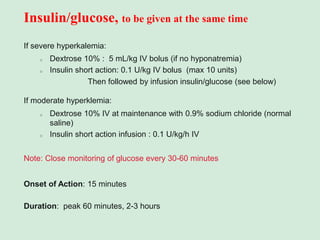 Insulin/glucose, to be given at the same time
If severe hyperkalemia:
o Dextrose 10% : 5 mL/kg IV bolus (if no hyponatremia)
o Insulin short action: 0.1 U/kg IV bolus (max 10 units)
Then followed by infusion insulin/glucose (see below)
If moderate hyperklemia:
o Dextrose 10% IV at maintenance with 0.9% sodium chloride (normal
saline)
o Insulin short action infusion : 0.1 U/kg/h IV
Note: Close monitoring of glucose every 30-60 minutes
Onset of Action: 15 minutes
Duration: peak 60 minutes, 2-3 hours
 