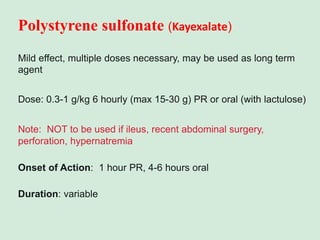 Polystyrene sulfonate (Kayexalate)
Mild effect, multiple doses necessary, may be used as long term
agent
Dose: 0.3-1 g/kg 6 hourly (max 15-30 g) PR or oral (with lactulose)
Note: NOT to be used if ileus, recent abdominal surgery,
perforation, hypernatremia
Onset of Action: 1 hour PR, 4-6 hours oral
Duration: variable
 