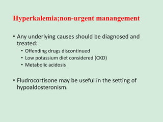 Hyperkalemia;non-urgent manangement
• Any underlying causes should be diagnosed and
treated:
• Offending drugs discontinued
• Low potassium diet considered (CKD)
• Metabolic acidosis
• Fludrocortisone may be useful in the setting of
hypoaldosteronism.
 