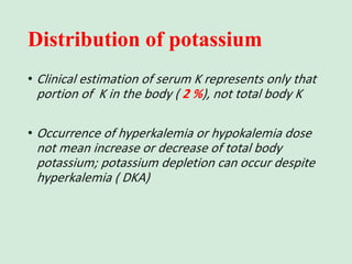 Distribution of potassium
• Clinical estimation of serum K represents only that
portion of K in the body ( 2 %), not total body K
• Occurrence of hyperkalemia or hypokalemia dose
not mean increase or decrease of total body
potassium; potassium depletion can occur despite
hyperkalemia ( DKA)
 