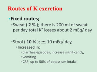 Routes of K excretion
•Fixed routes;
▫Sweat ( 2 % ); there is 200 ml of sweat
per day total K+
losses about 2 mEq/ day
▫Stool ( 10 % ); ～ 10 mEq/ day,
▫Increased in:
▫ diarrhea episodes, increase significantly,
▫ vomiting
▫ CRF; up to 50% of potassium intake
 
