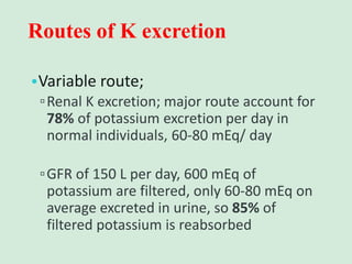 Routes of K excretion
•Variable route;
▫Renal K excretion; major route account for
78% of potassium excretion per day in
normal individuals, 60-80 mEq/ day
▫GFR of 150 L per day, 600 mEq of
potassium are filtered, only 60-80 mEq on
average excreted in urine, so 85% of
filtered potassium is reabsorbed
 