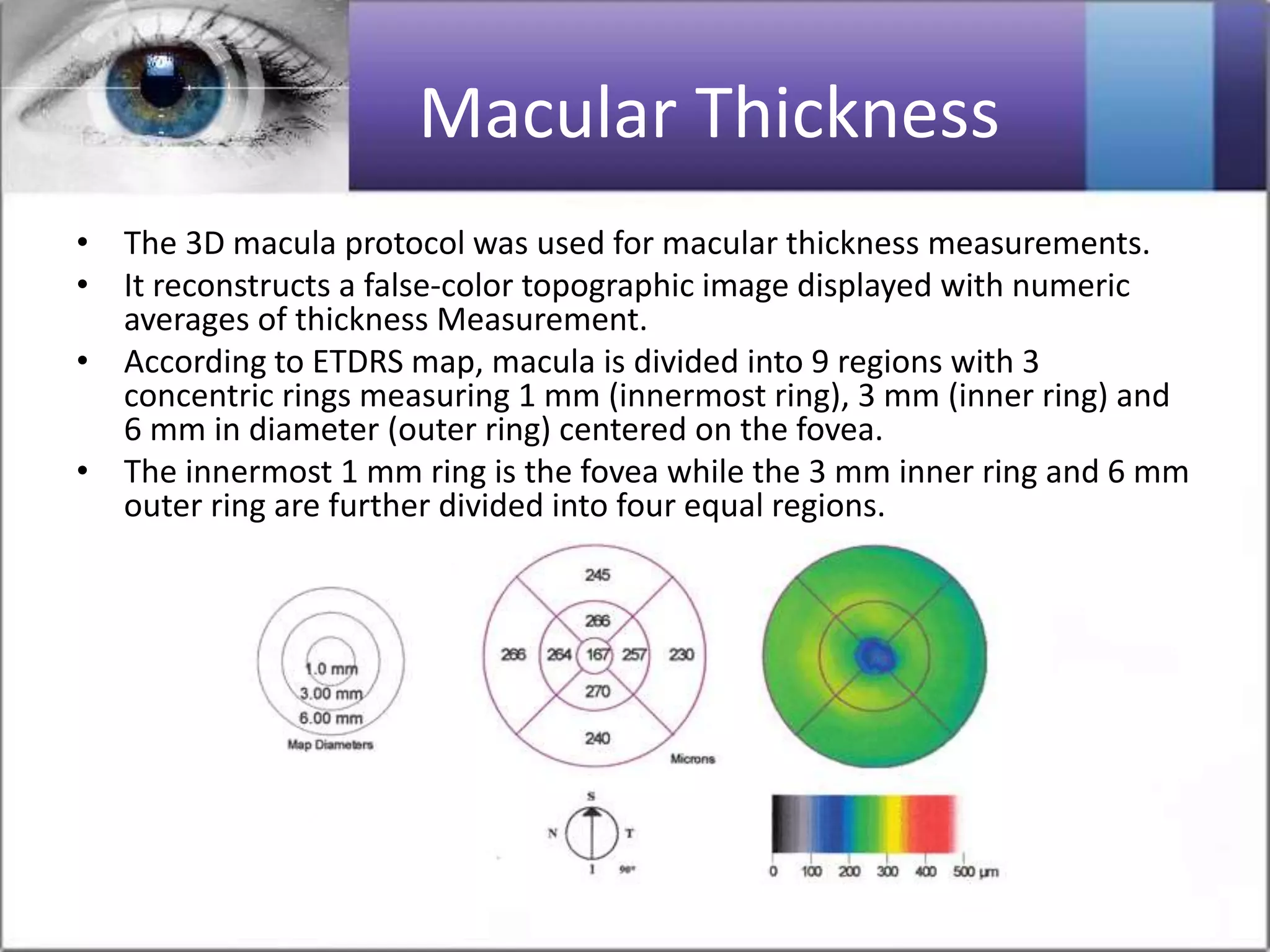 Macular Thickness
• The 3D macula protocol was used for macular thickness measurements.
• It reconstructs a false-color topographic image displayed with numeric
averages of thickness Measurement.
• According to ETDRS map, macula is divided into 9 regions with 3
concentric rings measuring 1 mm (innermost ring), 3 mm (inner ring) and
6 mm in diameter (outer ring) centered on the fovea.
• The innermost 1 mm ring is the fovea while the 3 mm inner ring and 6 mm
outer ring are further divided into four equal regions.
 