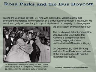 During the year-long boycott, Dr. King was arrested for violating a law that prohibited interference in the operation of a lawful business without a just cause. He was found  guilty of  conspiracy to boycott city buses in a campaign to desegregate the bus system and was fined $500.  The bus boycott did not end until the U.S. Supreme Court ruled that Alabama’s transportation laws requiring segregation were unconstitutional ( Browder v. Gayle). On December 21, 1956, Dr. King and Mrs. Rosa Parks were both one of the first passengers to ride the integrated city buses. Photo by Gene Herrick—Associated Press  Dr. King is welcomed with a kiss by his wife Coretta after leaving court in Montgomery, Alabama, March 22, 1956, where he was found guilty of conspiracy.  Rosa Parks and the Bus Boycott  