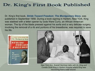 Dr. King's First Book Published Dr. King’s first book,  Stride Toward Freedom: The Montgomery Story , was published in September 1958. During a book signing in Harlem, New York, King was stabbed with a letter opener by Izola Ware Curry, an African American woman. The tip of the blade pressed against his aorta and a very delicate surgery, involving the removal of a rib and portions of his breastbone, was required to save his life.  New York Gov. Averell Harriman talks with Dr. King and Coretta Scott King in Harlem Hospital where King was recovering from a stab wound.   