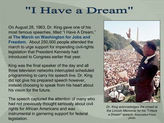 On August 28, 1963, Dr. King gave one of his most famous speeches, titled “I Have A Dream,” at  The March on Washington for Jobs and Freedom .  About 250,000 people attended the march to urge support for impending civil-rights legislation that President Kennedy had introduced to Congress earlier that year.  King was the final speaker of the day and all three television networks interrupted scheduled programming to carry his speech live. Dr. King did not give his prepared speech however, instead choosing to speak from his heart about his vision for the future.  The speech captured the attention of many who had not previously thought seriously about civil rights for African Americans and was instrumental in garnering support for federal legislation. &quot;I Have a Dream&quot; Dr. King acknowledges the crowd at the Lincoln Memorial for his &quot;I Have a Dream&quot; speech.  Associated Press photo 