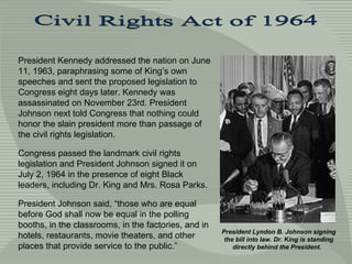 President Kennedy addressed the nation on June 11, 1963, paraphrasing some of King’s own speeches and sent the proposed legislation to Congress eight days later. Kennedy was assassinated on November 23rd. President Johnson next told Congress that nothing could honor the slain president more than passage of the civil rights legislation.  Congress passed the landmark civil rights legislation and President Johnson signed it on  July 2, 1964 in the presence of eight Black leaders, including Dr. King and Mrs. Rosa Parks.  President Johnson said, “those who are equal before God shall now be equal in the polling booths, in the classrooms, in the factories, and in hotels, restaurants, movie theaters, and other places that provide service to the public.”  Civil Rights Act of 1964 President Lyndon B. Johnson signing the bill into law. Dr. King is standing directly behind the President.  