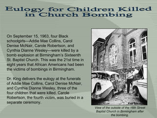 On September 15, 1963, four Black schoolgirls—Addie Mae Collins, Carol Denise McNair, Carole Robertson, and Cynthia Dianne Wesley—were killed by a bomb explosion at Birmingham’s Sixteenth St. Baptist  Church. This was the 21st time in eight years that African Americans had been the victims of bombings in Birmingham.  Dr. King delivers the eulogy at the funerals of Addie Mae Collins, Carol Denise McNair, and Cynthia Dianne Wesley, three of the four children that were killed. Carole Robertson, the fourth victim, was buried in a separate ceremony. Eulogy for Children Killed  in Church Bombing View of the outside of the 16th Street Baptist Church in Birmingham after the bombing. 